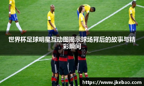 世界杯足球明星互动图揭示球场背后的故事与精彩瞬间